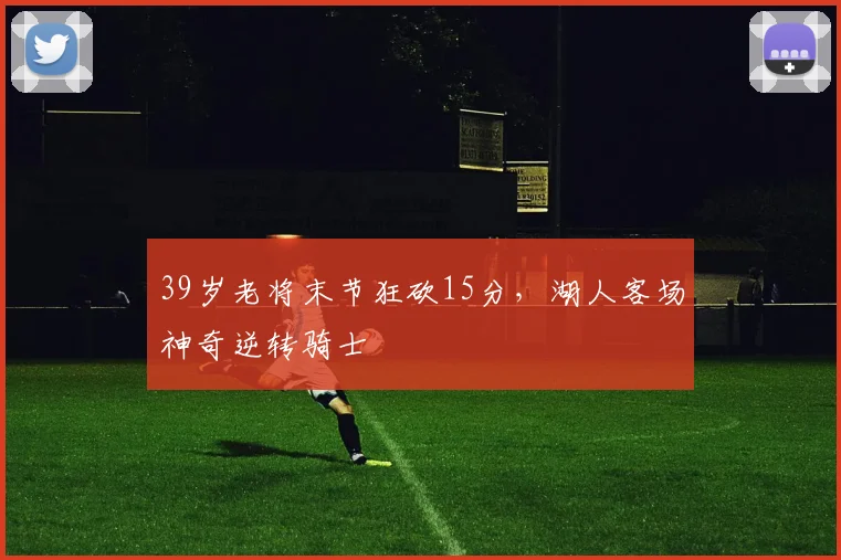 39岁老将末节狂砍15分,湖人客场神奇逆转骑士